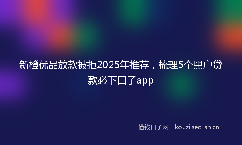 新橙优品放款被拒2025年推荐，梳理5个黑户贷款必下口子app