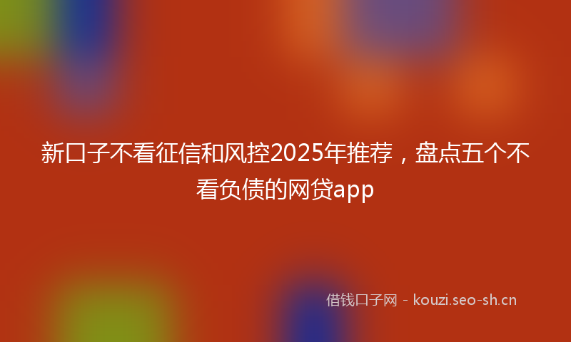 新口子不看征信和风控2025年推荐，盘点五个不看负债的网贷app