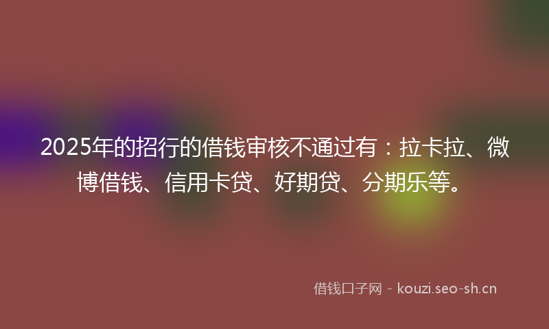 2025年的招行的借钱审核不通过有：拉卡拉、微博借钱、信用卡贷、好期贷、分期乐等。