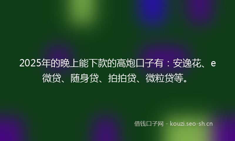 2025年的晚上能下款的高炮口子有：安逸花、e微贷、随身贷、拍拍贷、微粒贷等。
