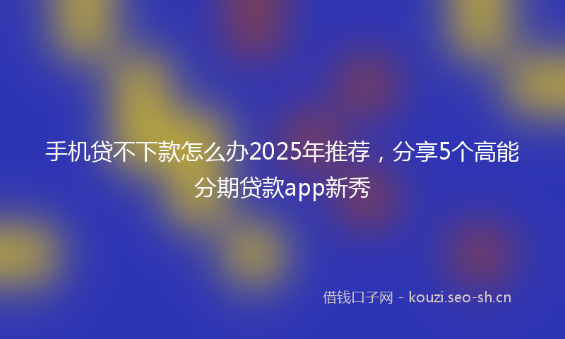 手机贷不下款怎么办2025年推荐，分享5个高能分期贷款app新秀