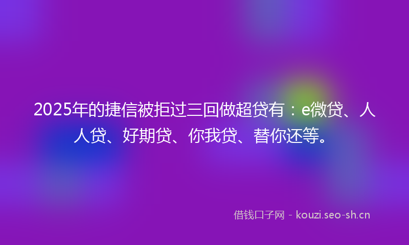 2025年的捷信被拒过三回做超贷有：e微贷、人人贷、好期贷、你我贷、替你还等。