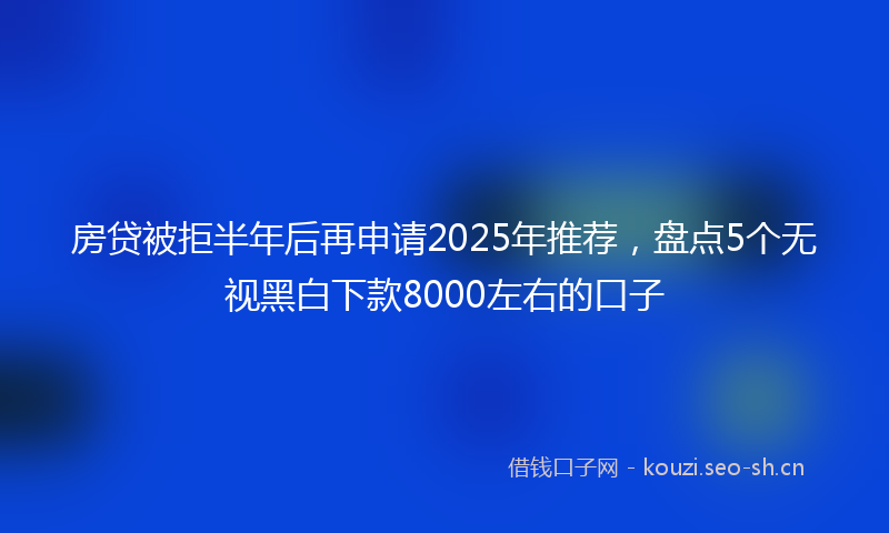 房贷被拒半年后再申请2025年推荐，盘点5个无视黑白下款8000左右的口子