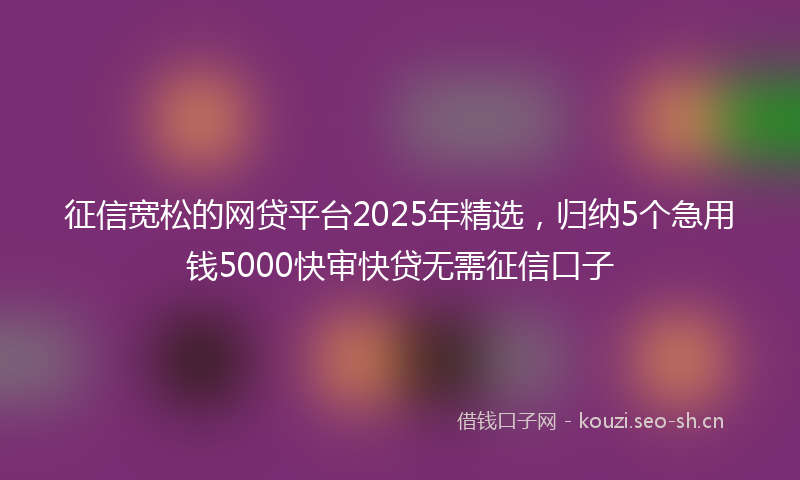 征信宽松的网贷平台2025年精选，归纳5个急用钱5000快审快贷无需征信口子