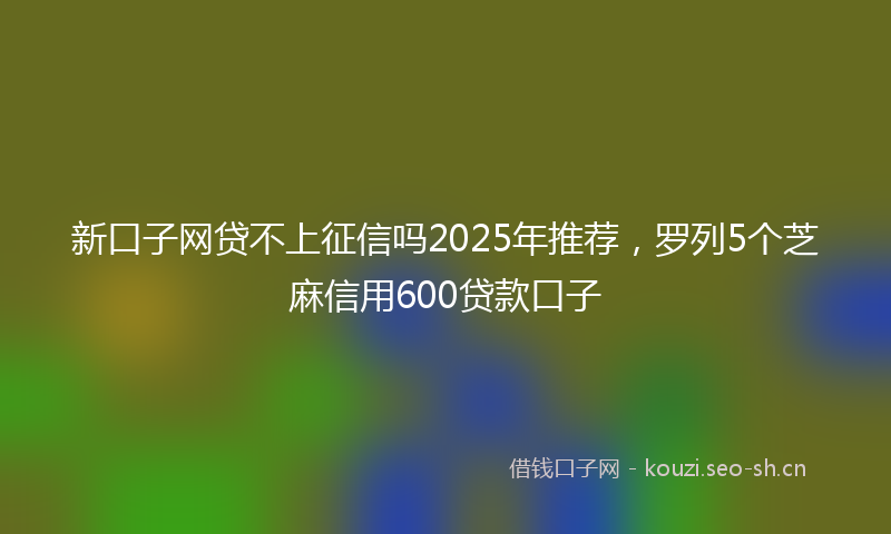 新口子网贷不上征信吗2025年推荐，罗列5个芝麻信用600贷款口子