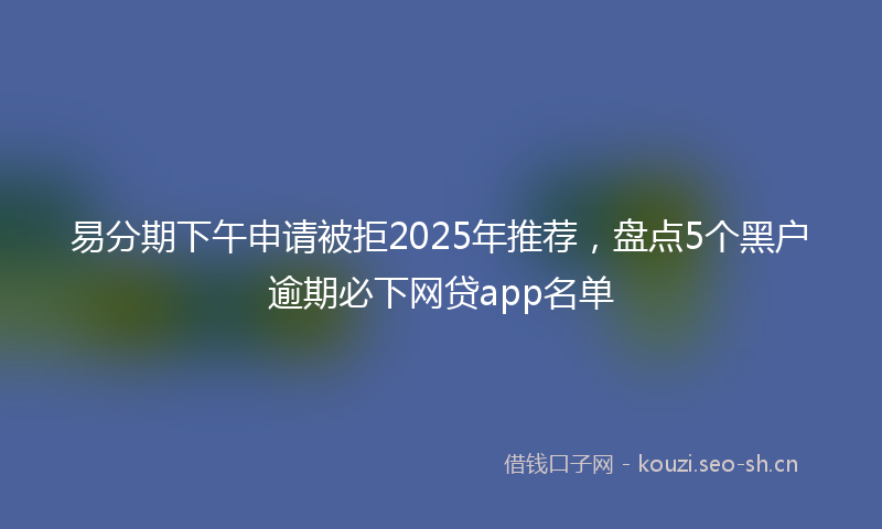 易分期下午申请被拒2025年推荐,盘点5个黑户逾期必下网贷app名单