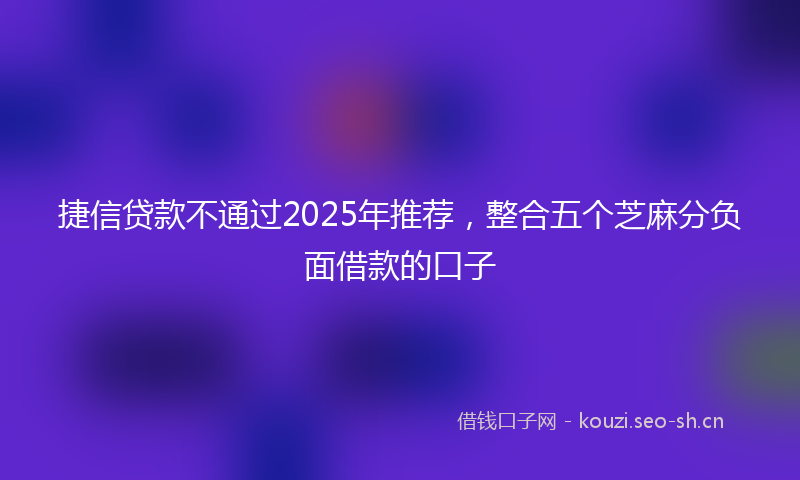 捷信贷款不通过2025年推荐，整合五个芝麻分负面借款的口子