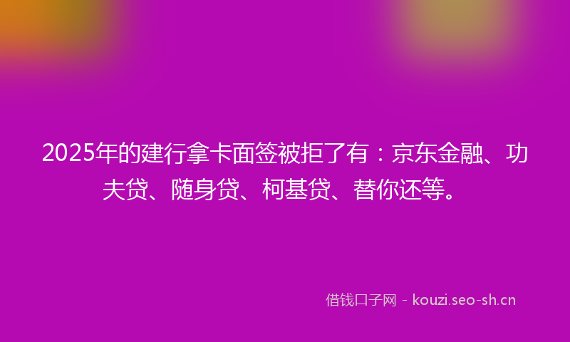 2025年的建行拿卡面签被拒了有：京东金融、功夫贷、随身贷、柯基贷、替你还等。