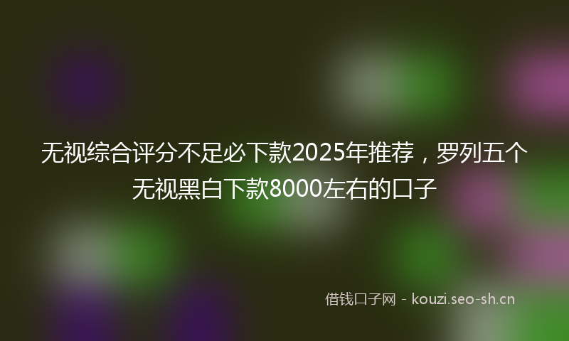无视综合评分不足必下款2025年推荐，罗列五个无视黑白下款8000左右的口子