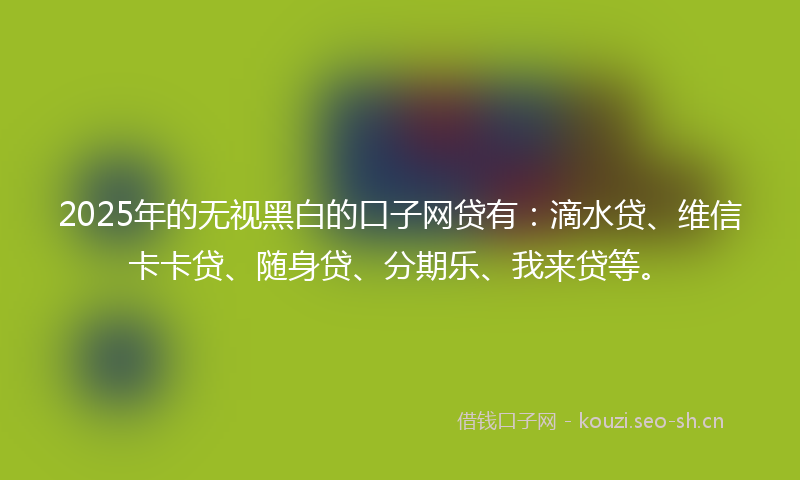 2025年的无视黑白的口子网贷有：滴水贷、维信卡卡贷、随身贷、分期乐、我来贷等。