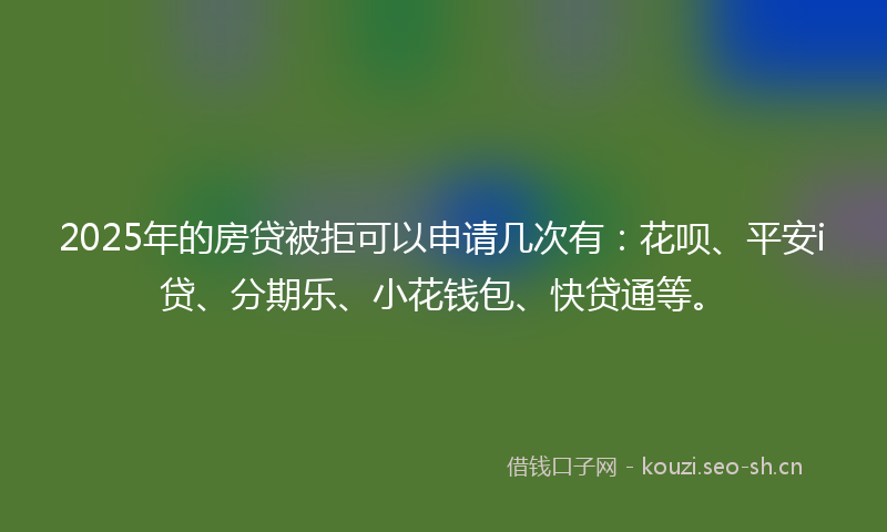 2025年的房贷被拒可以申请几次有：花呗、平安i贷、分期乐、小花钱包、快贷通等。