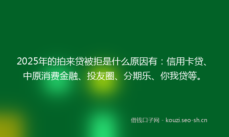 2025年的拍来贷被拒是什么原因有：信用卡贷、中原消费金融、投友圈、分期乐、你我贷等。