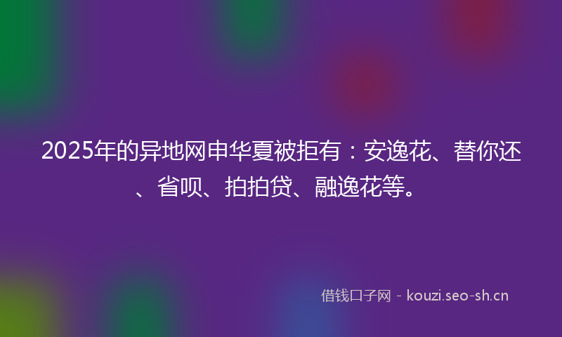 2025年的异地网申华夏被拒有：安逸花、替你还、省呗、拍拍贷、融逸花等。