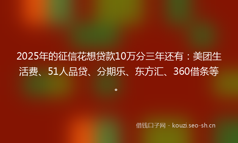 2025年的征信花想贷款10万分三年还有：美团生活费、51人品贷、分期乐、东方汇、360借条等。