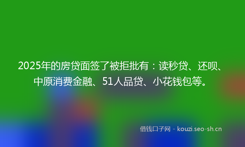 2025年的房贷面签了被拒批有：读秒贷、还呗、中原消费金融、51人品贷、小花钱包等。