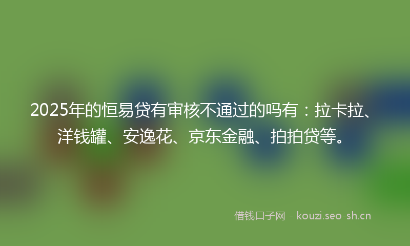 2025年的恒易贷有审核不通过的吗有：拉卡拉、洋钱罐、安逸花、京东金融、拍拍贷等。