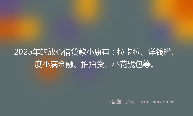 2025年的放心借贷款小康有：拉卡拉、洋钱罐、度小满金融、拍拍贷、小花钱包等。