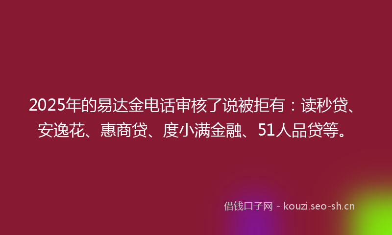 2025年的易达金电话审核了说被拒有：读秒贷、安逸花、惠商贷、度小满金融、51人品贷等。