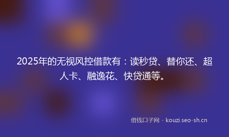 2025年的无视风控借款有：读秒贷、替你还、超人卡、融逸花、快贷通等。