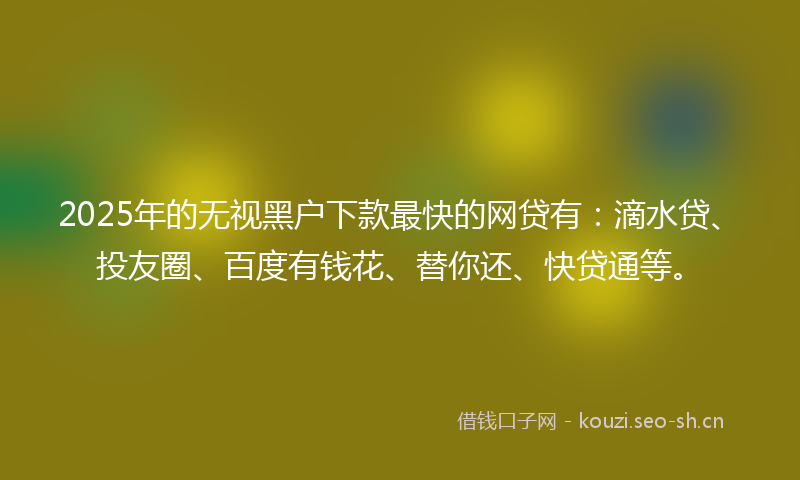2025年的无视黑户下款最快的网贷有：滴水贷、投友圈、百度有钱花、替你还、快贷通等。