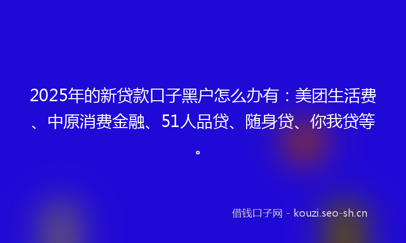 2025年的新贷款口子黑户怎么办有：美团生活费、中原消费金融、51人品贷、随身贷、你我贷等。