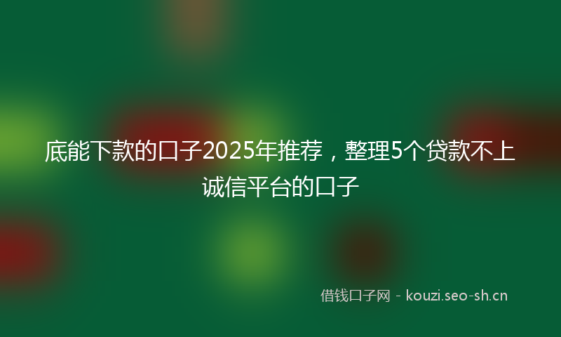 底能下款的口子2025年推荐，整理5个贷款不上诚信平台的口子
