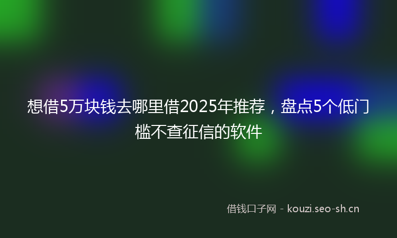 想借5万块钱去哪里借2025年推荐，盘点5个低门槛不查征信的软件