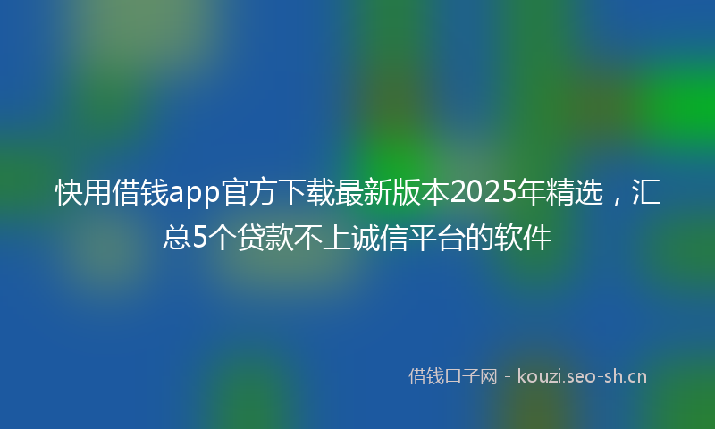 快用借钱app官方下载最新版本2025年精选，汇总5个贷款不上诚信平台的软件