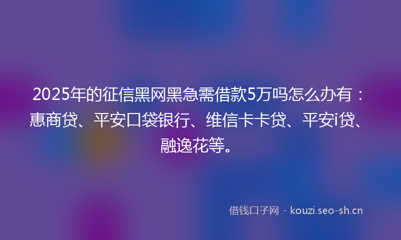 2025年的征信黑网黑急需借款5万吗怎么办有：惠商贷、平安口袋银行、维信卡卡贷、平安i贷、融逸花等。