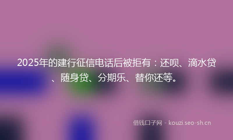 2025年的建行征信电话后被拒有：还呗、滴水贷、随身贷、分期乐、替你还等。