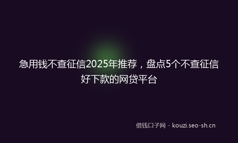 急用钱不查征信2025年推荐，盘点5个不查征信好下款的网贷平台