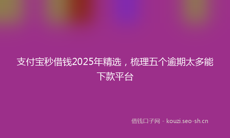 支付宝秒借钱2025年精选，梳理五个逾期太多能下款平台
