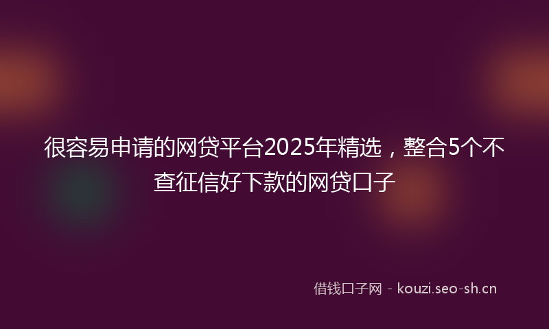 很容易申请的网贷平台2025年精选，整合5个不查征信好下款的网贷口子