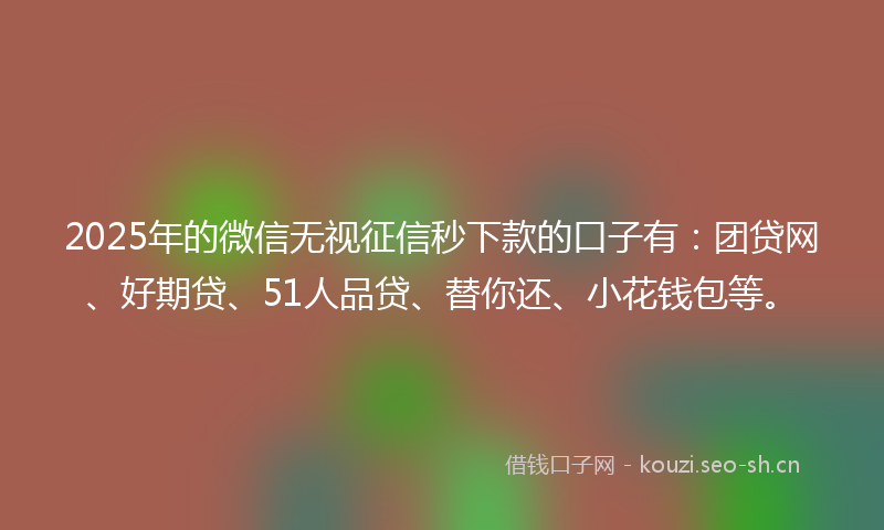 2025年的微信无视征信秒下款的口子有：团贷网、好期贷、51人品贷、替你还、小花钱包等。