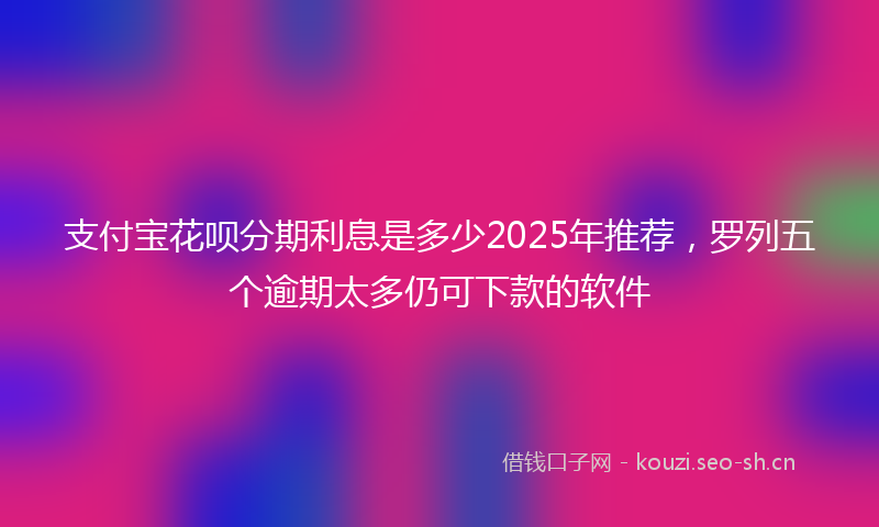 支付宝花呗分期利息是多少2025年推荐，罗列五个逾期太多仍可下款的软件