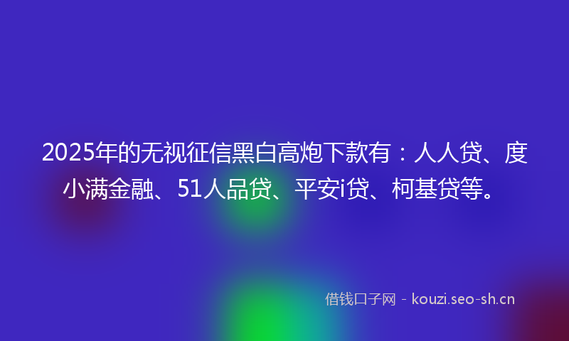 2025年的无视征信黑白高炮下款有：人人贷、度小满金融、51人品贷、平安i贷、柯基贷等。