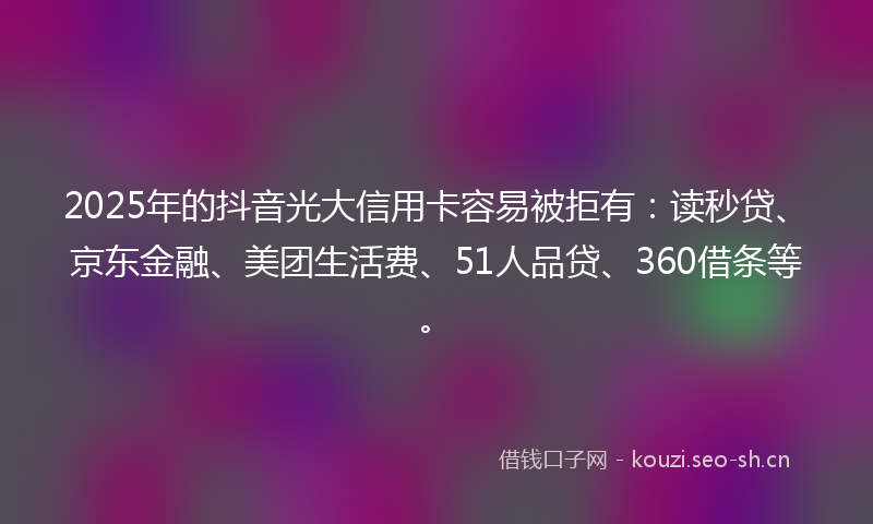 2025年的抖音光大信用卡容易被拒有：读秒贷、京东金融、美团生活费、51人品贷、360借条等。