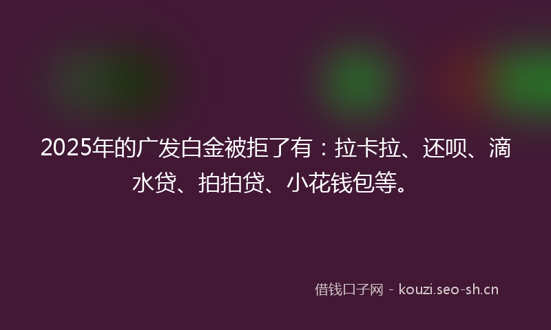 2025年的广发白金被拒了有：拉卡拉、还呗、滴水贷、拍拍贷、小花钱包等。