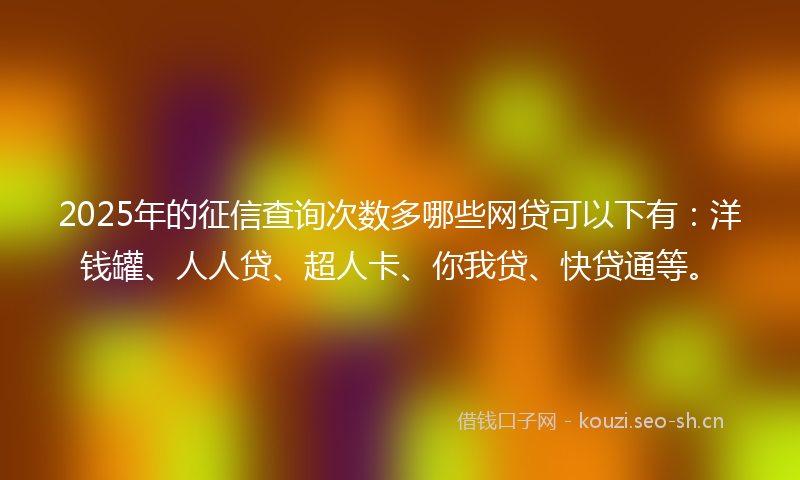 2025年的征信查询次数多哪些网贷可以下有：洋钱罐、人人贷、超人卡、你我贷、快贷通等。