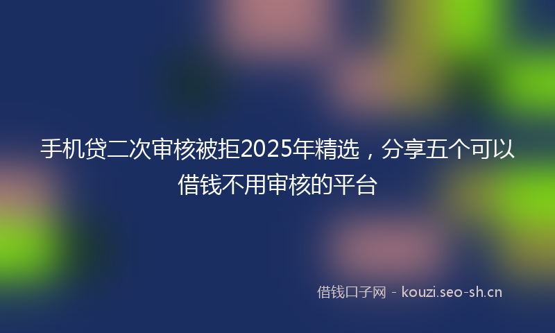 手机贷二次审核被拒2025年精选，分享五个可以借钱不用审核的平台