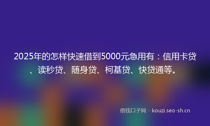 2025年的怎样快速借到5000元急用有：信用卡贷、读秒贷、随身贷、柯基贷、快贷通等。
