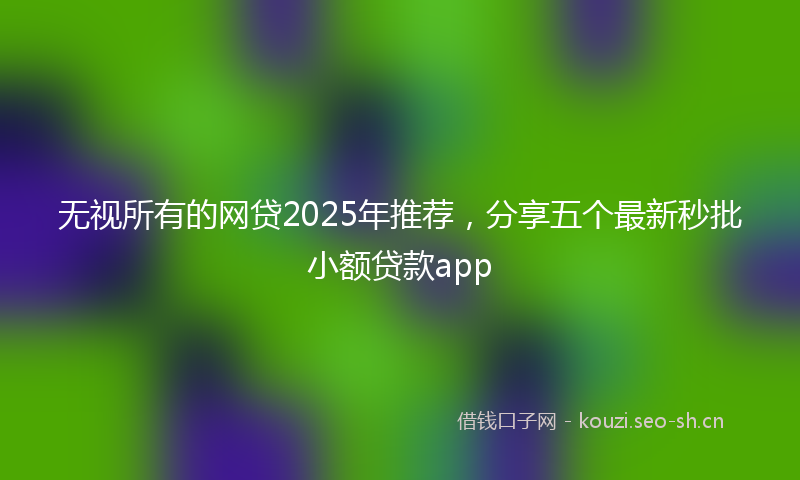 无视所有的网贷2025年推荐，分享五个最新秒批小额贷款app