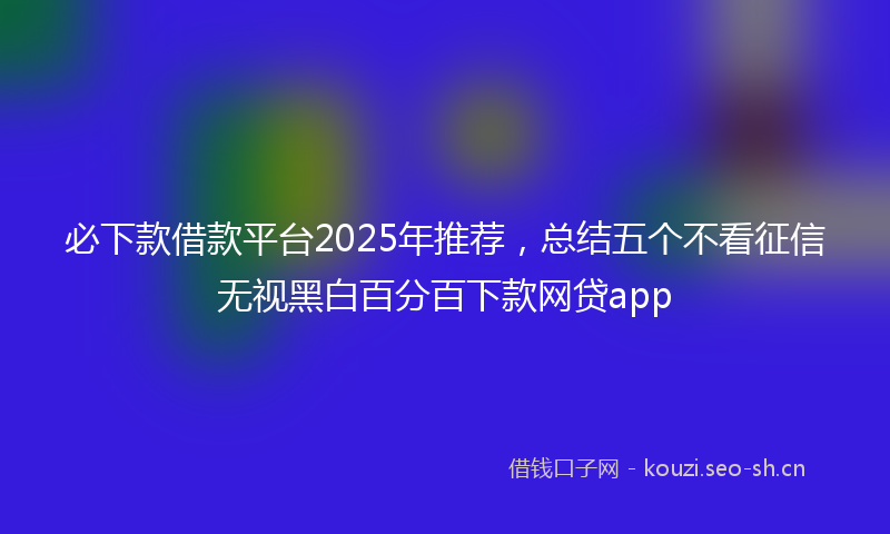 必下款借款平台2025年推荐，总结五个不看征信无视黑白百分百下款网贷app