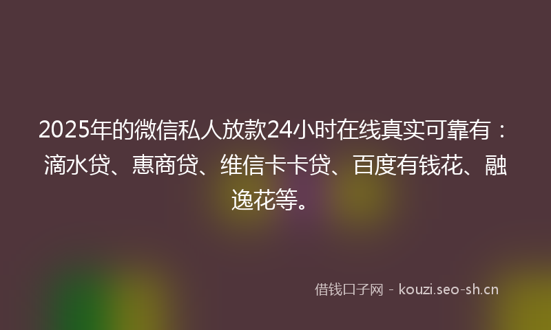 2025年的微信私人放款24小时在线真实可靠有：滴水贷、惠商贷、维信卡卡贷、百度有钱花、融逸花等。