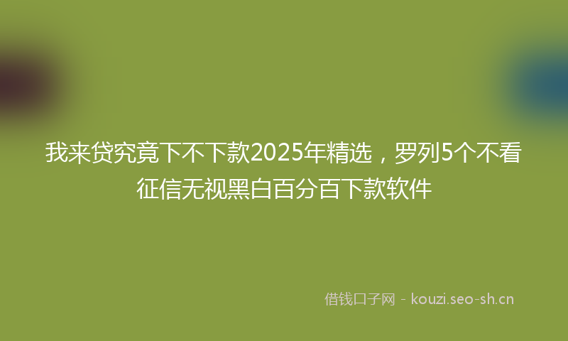 我来贷究竟下不下款2025年精选，罗列5个不看征信无视黑白百分百下款软件