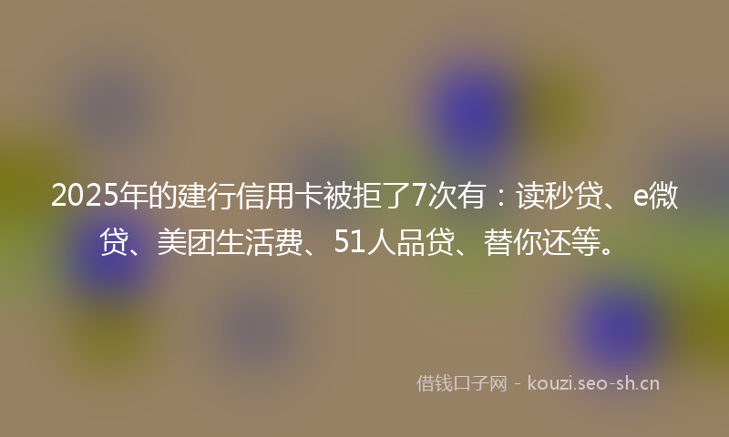 2025年的建行信用卡被拒了7次有:读秒贷、e微贷、美团生活费、51人品贷、替你还等。