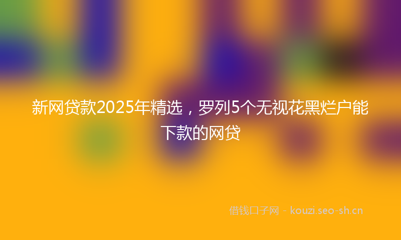 新网贷款2025年精选，罗列5个无视花黑烂户能下款的网贷