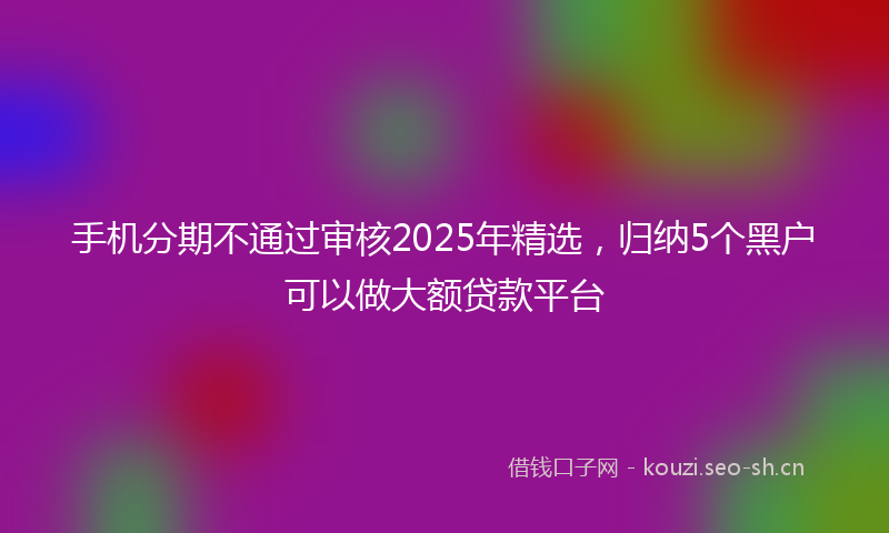 手机分期不通过审核2025年精选，归纳5个黑户可以做大额贷款平台