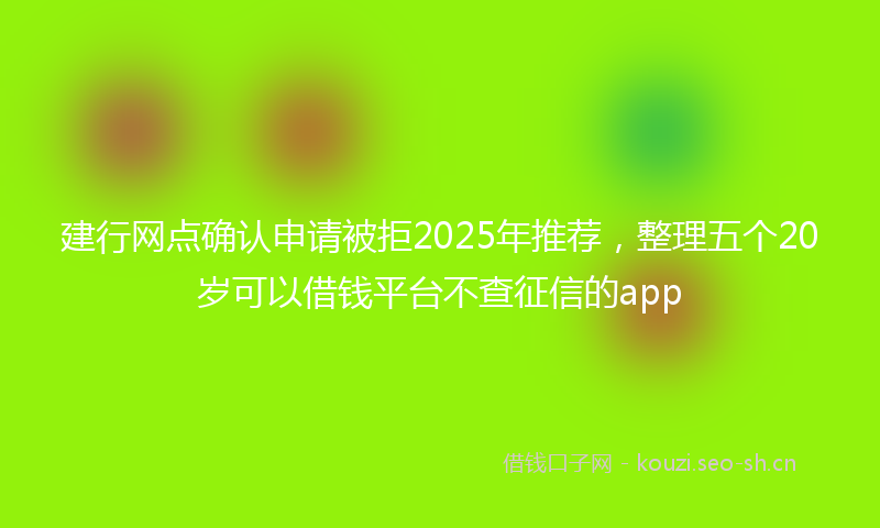 建行网点确认申请被拒2025年推荐，整理五个20岁可以借钱平台不查征信的app
