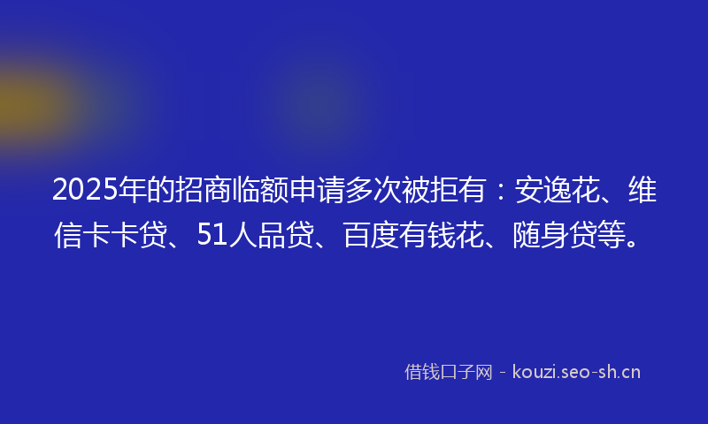 2025年的招商临额申请多次被拒有：安逸花、维信卡卡贷、51人品贷、百度有钱花、随身贷等。